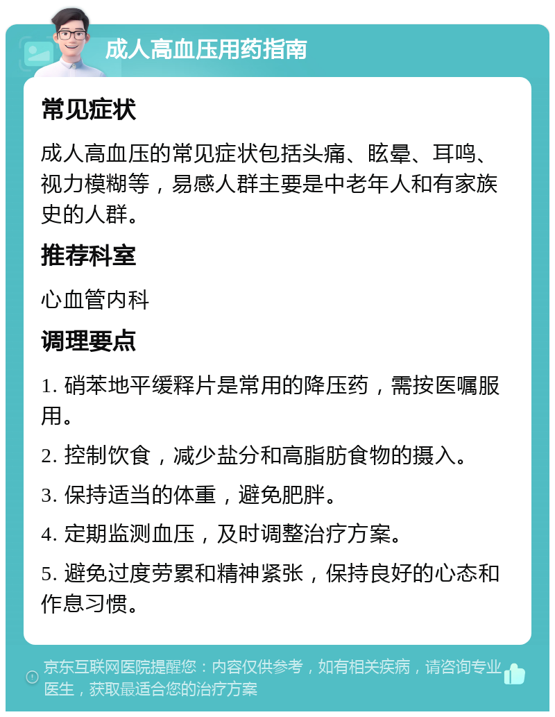 成人高血压用药指南 常见症状 成人高血压的常见症状包括头痛、眩晕、耳鸣、视力模糊等，易感人群主要是中老年人和有家族史的人群。 推荐科室 心血管内科 调理要点 1. 硝苯地平缓释片是常用的降压药，需按医嘱服用。 2. 控制饮食，减少盐分和高脂肪食物的摄入。 3. 保持适当的体重，避免肥胖。 4. 定期监测血压，及时调整治疗方案。 5. 避免过度劳累和精神紧张，保持良好的心态和作息习惯。