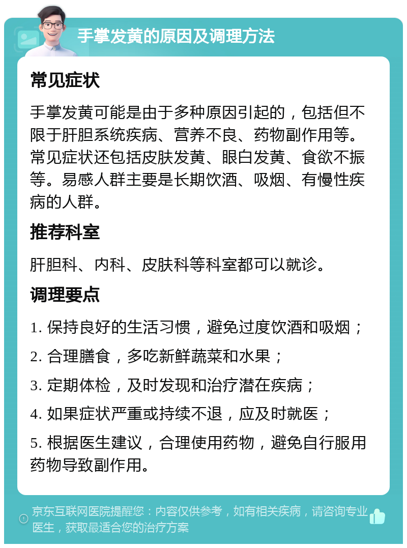 手掌发黄的原因及调理方法 常见症状 手掌发黄可能是由于多种原因引起的，包括但不限于肝胆系统疾病、营养不良、药物副作用等。常见症状还包括皮肤发黄、眼白发黄、食欲不振等。易感人群主要是长期饮酒、吸烟、有慢性疾病的人群。 推荐科室 肝胆科、内科、皮肤科等科室都可以就诊。 调理要点 1. 保持良好的生活习惯，避免过度饮酒和吸烟； 2. 合理膳食，多吃新鲜蔬菜和水果； 3. 定期体检，及时发现和治疗潜在疾病； 4. 如果症状严重或持续不退，应及时就医； 5. 根据医生建议，合理使用药物，避免自行服用药物导致副作用。