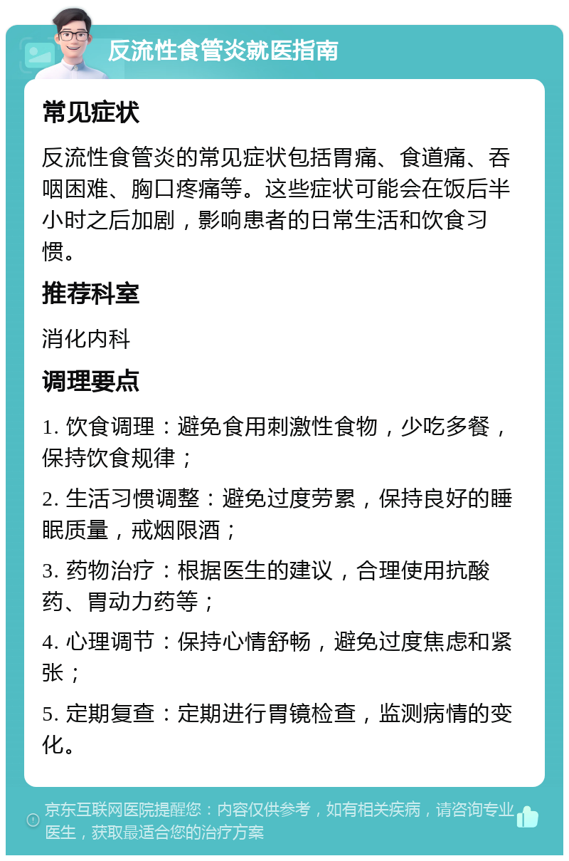 反流性食管炎就医指南 常见症状 反流性食管炎的常见症状包括胃痛、食道痛、吞咽困难、胸口疼痛等。这些症状可能会在饭后半小时之后加剧，影响患者的日常生活和饮食习惯。 推荐科室 消化内科 调理要点 1. 饮食调理：避免食用刺激性食物，少吃多餐，保持饮食规律； 2. 生活习惯调整：避免过度劳累，保持良好的睡眠质量，戒烟限酒； 3. 药物治疗：根据医生的建议，合理使用抗酸药、胃动力药等； 4. 心理调节：保持心情舒畅，避免过度焦虑和紧张； 5. 定期复查：定期进行胃镜检查，监测病情的变化。