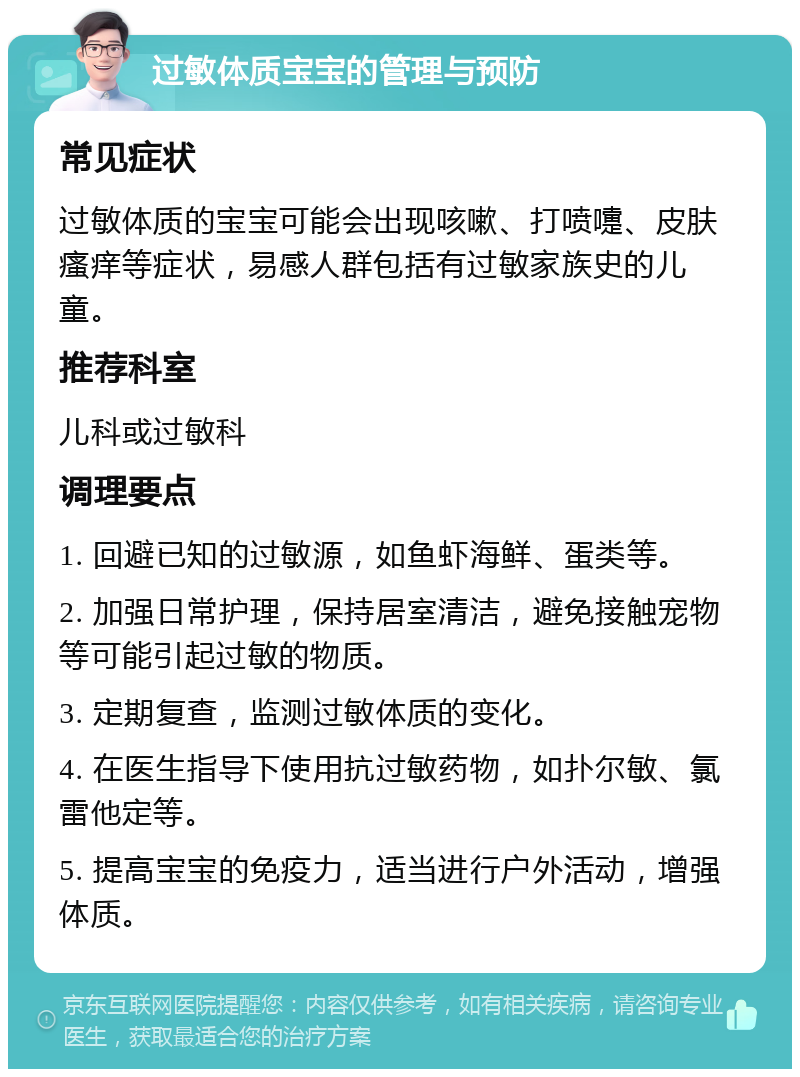 过敏体质宝宝的管理与预防 常见症状 过敏体质的宝宝可能会出现咳嗽、打喷嚏、皮肤瘙痒等症状，易感人群包括有过敏家族史的儿童。 推荐科室 儿科或过敏科 调理要点 1. 回避已知的过敏源，如鱼虾海鲜、蛋类等。 2. 加强日常护理，保持居室清洁，避免接触宠物等可能引起过敏的物质。 3. 定期复查，监测过敏体质的变化。 4. 在医生指导下使用抗过敏药物，如扑尔敏、氯雷他定等。 5. 提高宝宝的免疫力，适当进行户外活动，增强体质。