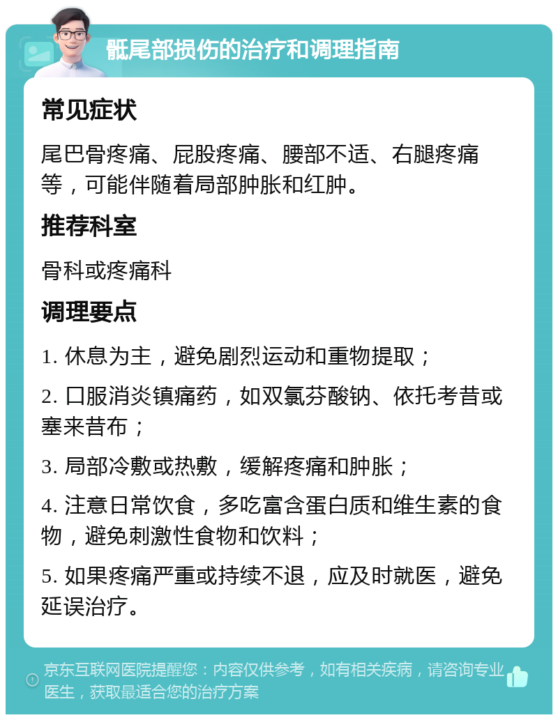 骶尾部损伤的治疗和调理指南 常见症状 尾巴骨疼痛、屁股疼痛、腰部不适、右腿疼痛等，可能伴随着局部肿胀和红肿。 推荐科室 骨科或疼痛科 调理要点 1. 休息为主，避免剧烈运动和重物提取； 2. 口服消炎镇痛药，如双氯芬酸钠、依托考昔或塞来昔布； 3. 局部冷敷或热敷，缓解疼痛和肿胀； 4. 注意日常饮食，多吃富含蛋白质和维生素的食物，避免刺激性食物和饮料； 5. 如果疼痛严重或持续不退，应及时就医，避免延误治疗。