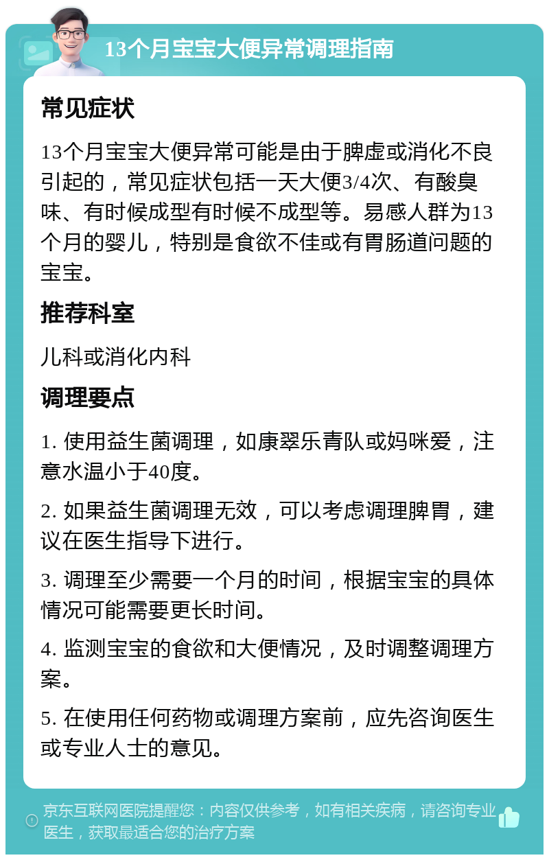 13个月宝宝大便异常调理指南 常见症状 13个月宝宝大便异常可能是由于脾虚或消化不良引起的，常见症状包括一天大便3/4次、有酸臭味、有时候成型有时候不成型等。易感人群为13个月的婴儿，特别是食欲不佳或有胃肠道问题的宝宝。 推荐科室 儿科或消化内科 调理要点 1. 使用益生菌调理，如康翠乐青队或妈咪爱，注意水温小于40度。 2. 如果益生菌调理无效，可以考虑调理脾胃，建议在医生指导下进行。 3. 调理至少需要一个月的时间，根据宝宝的具体情况可能需要更长时间。 4. 监测宝宝的食欲和大便情况，及时调整调理方案。 5. 在使用任何药物或调理方案前，应先咨询医生或专业人士的意见。