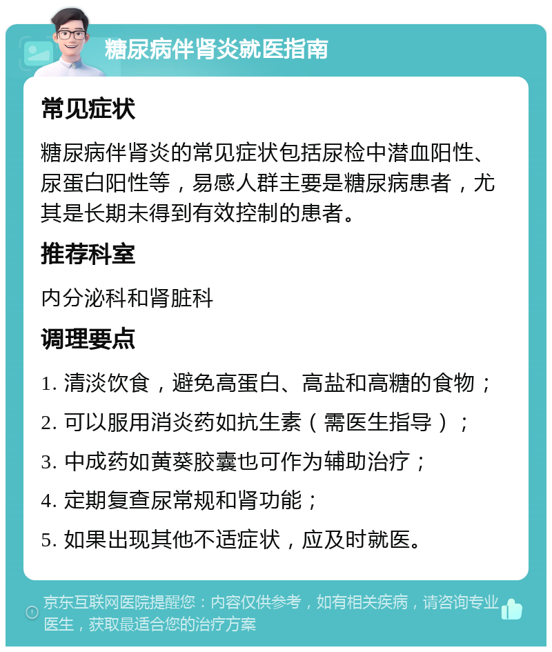 糖尿病伴肾炎就医指南 常见症状 糖尿病伴肾炎的常见症状包括尿检中潜血阳性、尿蛋白阳性等，易感人群主要是糖尿病患者，尤其是长期未得到有效控制的患者。 推荐科室 内分泌科和肾脏科 调理要点 1. 清淡饮食，避免高蛋白、高盐和高糖的食物； 2. 可以服用消炎药如抗生素（需医生指导）； 3. 中成药如黄葵胶囊也可作为辅助治疗； 4. 定期复查尿常规和肾功能； 5. 如果出现其他不适症状，应及时就医。