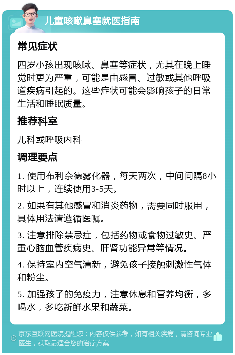 儿童咳嗽鼻塞就医指南 常见症状 四岁小孩出现咳嗽、鼻塞等症状，尤其在晚上睡觉时更为严重，可能是由感冒、过敏或其他呼吸道疾病引起的。这些症状可能会影响孩子的日常生活和睡眠质量。 推荐科室 儿科或呼吸内科 调理要点 1. 使用布利奈德雾化器，每天两次，中间间隔8小时以上，连续使用3-5天。 2. 如果有其他感冒和消炎药物，需要同时服用，具体用法请遵循医嘱。 3. 注意排除禁忌症，包括药物或食物过敏史、严重心脑血管疾病史、肝肾功能异常等情况。 4. 保持室内空气清新，避免孩子接触刺激性气体和粉尘。 5. 加强孩子的免疫力，注意休息和营养均衡，多喝水，多吃新鲜水果和蔬菜。