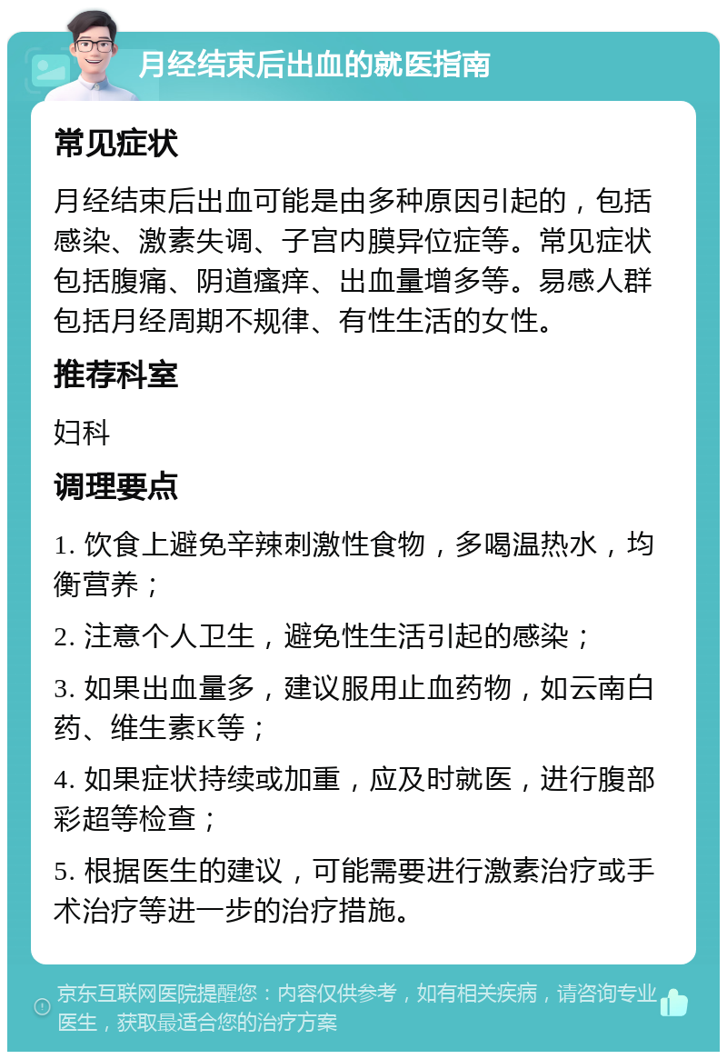 月经结束后出血的就医指南 常见症状 月经结束后出血可能是由多种原因引起的，包括感染、激素失调、子宫内膜异位症等。常见症状包括腹痛、阴道瘙痒、出血量增多等。易感人群包括月经周期不规律、有性生活的女性。 推荐科室 妇科 调理要点 1. 饮食上避免辛辣刺激性食物，多喝温热水，均衡营养； 2. 注意个人卫生，避免性生活引起的感染； 3. 如果出血量多，建议服用止血药物，如云南白药、维生素K等； 4. 如果症状持续或加重，应及时就医，进行腹部彩超等检查； 5. 根据医生的建议，可能需要进行激素治疗或手术治疗等进一步的治疗措施。