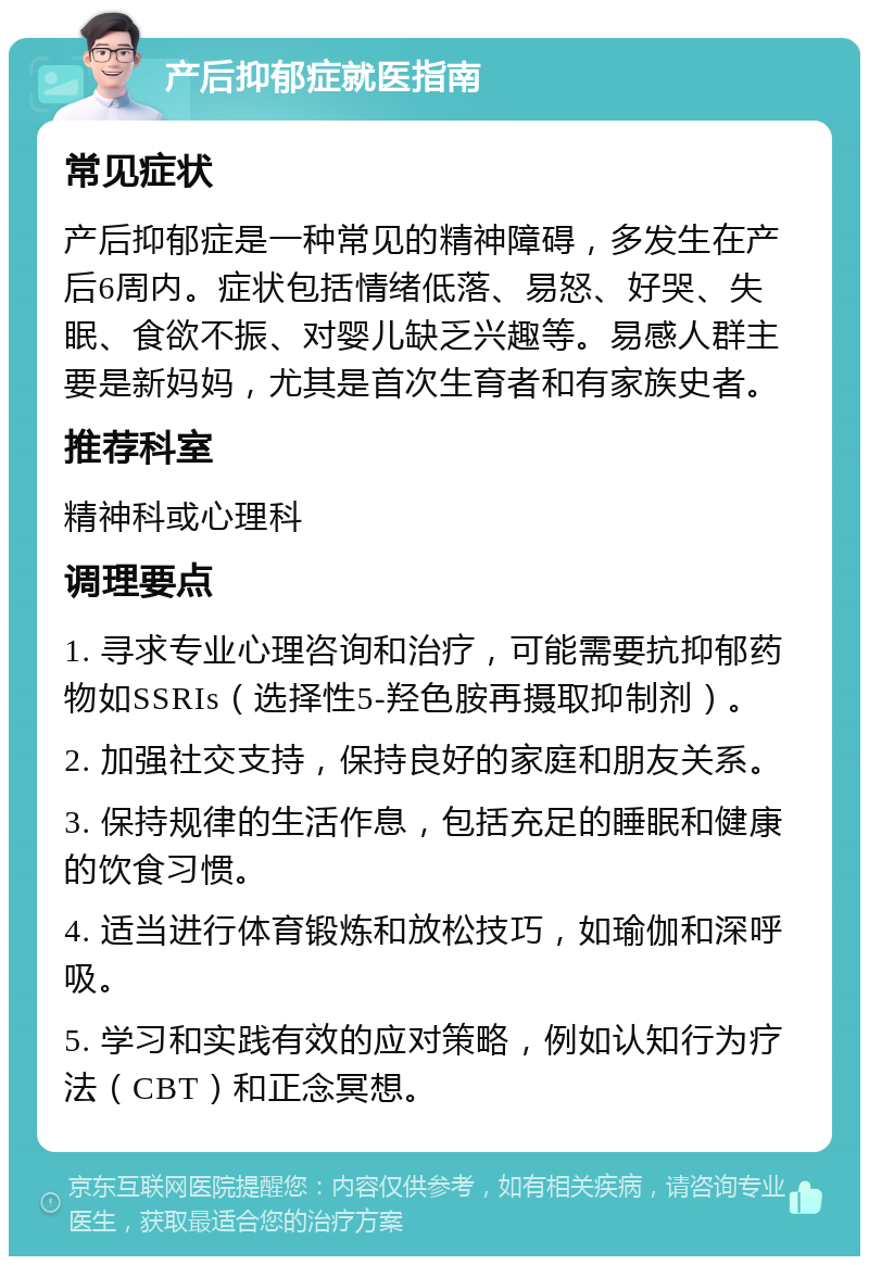 产后抑郁症就医指南 常见症状 产后抑郁症是一种常见的精神障碍，多发生在产后6周内。症状包括情绪低落、易怒、好哭、失眠、食欲不振、对婴儿缺乏兴趣等。易感人群主要是新妈妈，尤其是首次生育者和有家族史者。 推荐科室 精神科或心理科 调理要点 1. 寻求专业心理咨询和治疗，可能需要抗抑郁药物如SSRIs（选择性5-羟色胺再摄取抑制剂）。 2. 加强社交支持，保持良好的家庭和朋友关系。 3. 保持规律的生活作息，包括充足的睡眠和健康的饮食习惯。 4. 适当进行体育锻炼和放松技巧，如瑜伽和深呼吸。 5. 学习和实践有效的应对策略，例如认知行为疗法（CBT）和正念冥想。