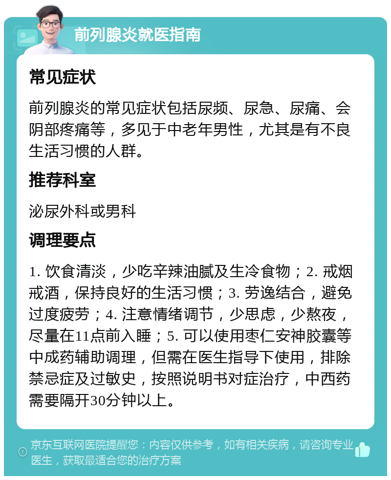 前列腺炎就医指南 常见症状 前列腺炎的常见症状包括尿频、尿急、尿痛、会阴部疼痛等，多见于中老年男性，尤其是有不良生活习惯的人群。 推荐科室 泌尿外科或男科 调理要点 1. 饮食清淡，少吃辛辣油腻及生冷食物；2. 戒烟戒酒，保持良好的生活习惯；3. 劳逸结合，避免过度疲劳；4. 注意情绪调节，少思虑，少熬夜，尽量在11点前入睡；5. 可以使用枣仁安神胶囊等中成药辅助调理，但需在医生指导下使用，排除禁忌症及过敏史，按照说明书对症治疗，中西药需要隔开30分钟以上。