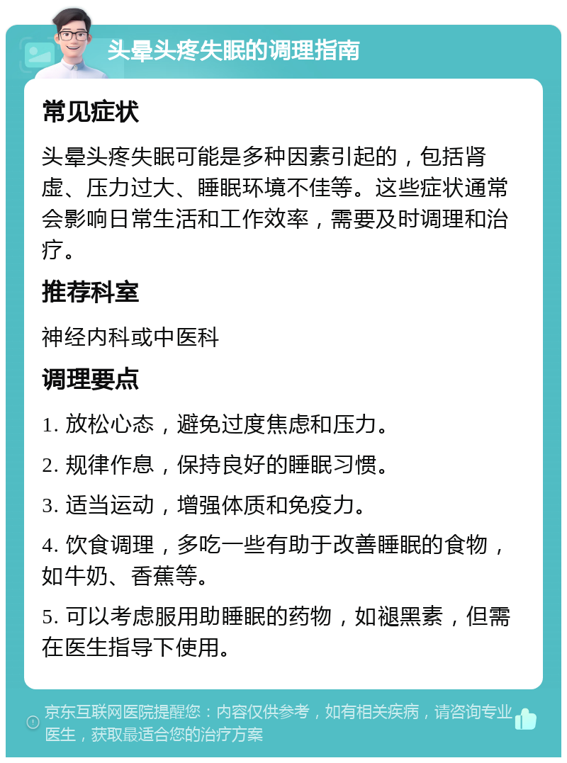 头晕头疼失眠的调理指南 常见症状 头晕头疼失眠可能是多种因素引起的，包括肾虚、压力过大、睡眠环境不佳等。这些症状通常会影响日常生活和工作效率，需要及时调理和治疗。 推荐科室 神经内科或中医科 调理要点 1. 放松心态，避免过度焦虑和压力。 2. 规律作息，保持良好的睡眠习惯。 3. 适当运动，增强体质和免疫力。 4. 饮食调理，多吃一些有助于改善睡眠的食物，如牛奶、香蕉等。 5. 可以考虑服用助睡眠的药物，如褪黑素，但需在医生指导下使用。