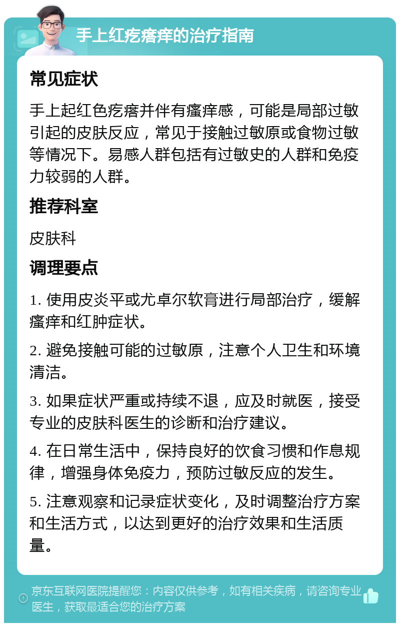 手上红疙瘩痒的治疗指南 常见症状 手上起红色疙瘩并伴有瘙痒感，可能是局部过敏引起的皮肤反应，常见于接触过敏原或食物过敏等情况下。易感人群包括有过敏史的人群和免疫力较弱的人群。 推荐科室 皮肤科 调理要点 1. 使用皮炎平或尤卓尔软膏进行局部治疗，缓解瘙痒和红肿症状。 2. 避免接触可能的过敏原，注意个人卫生和环境清洁。 3. 如果症状严重或持续不退，应及时就医，接受专业的皮肤科医生的诊断和治疗建议。 4. 在日常生活中，保持良好的饮食习惯和作息规律，增强身体免疫力，预防过敏反应的发生。 5. 注意观察和记录症状变化，及时调整治疗方案和生活方式，以达到更好的治疗效果和生活质量。