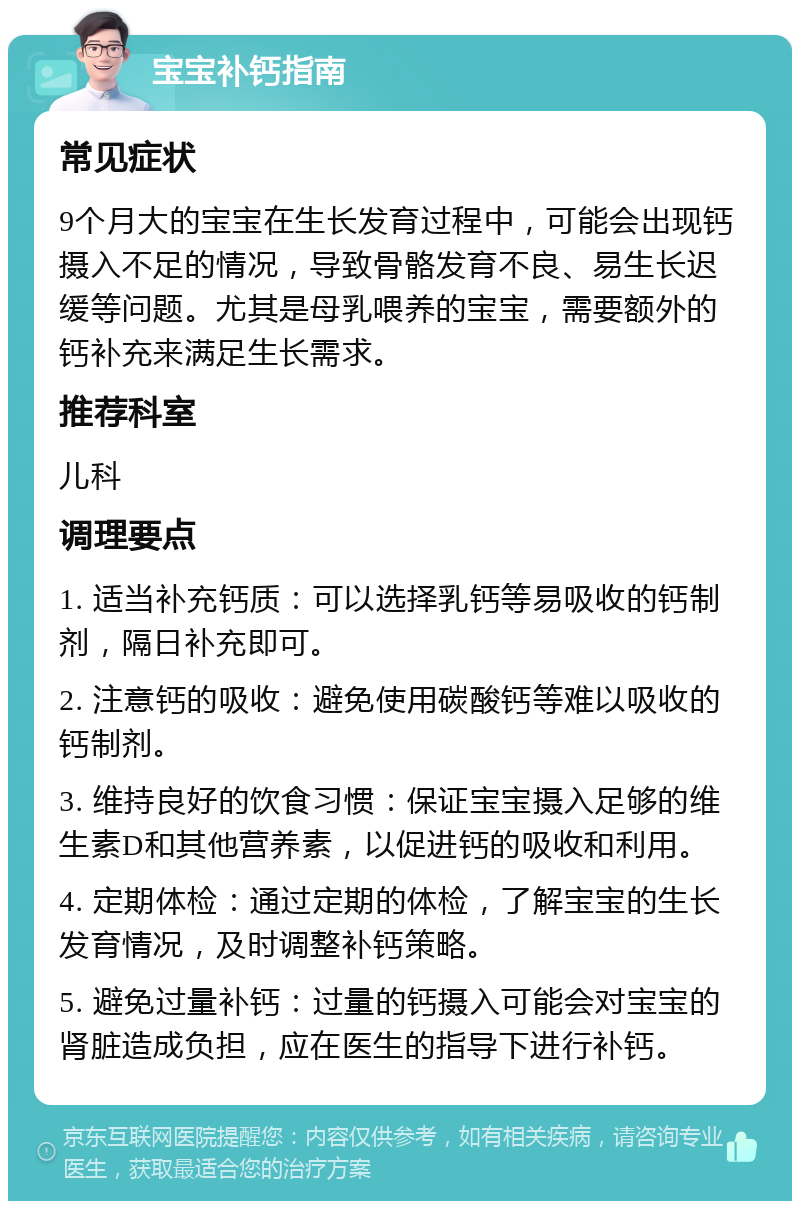 宝宝补钙指南 常见症状 9个月大的宝宝在生长发育过程中，可能会出现钙摄入不足的情况，导致骨骼发育不良、易生长迟缓等问题。尤其是母乳喂养的宝宝，需要额外的钙补充来满足生长需求。 推荐科室 儿科 调理要点 1. 适当补充钙质：可以选择乳钙等易吸收的钙制剂，隔日补充即可。 2. 注意钙的吸收：避免使用碳酸钙等难以吸收的钙制剂。 3. 维持良好的饮食习惯：保证宝宝摄入足够的维生素D和其他营养素，以促进钙的吸收和利用。 4. 定期体检：通过定期的体检，了解宝宝的生长发育情况，及时调整补钙策略。 5. 避免过量补钙：过量的钙摄入可能会对宝宝的肾脏造成负担，应在医生的指导下进行补钙。