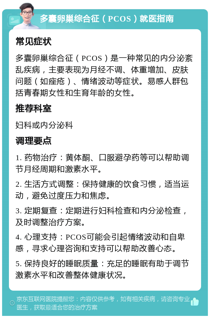 多囊卵巢综合征（PCOS）就医指南 常见症状 多囊卵巢综合征（PCOS）是一种常见的内分泌紊乱疾病，主要表现为月经不调、体重增加、皮肤问题（如痤疮）、情绪波动等症状。易感人群包括青春期女性和生育年龄的女性。 推荐科室 妇科或内分泌科 调理要点 1. 药物治疗：黄体酮、口服避孕药等可以帮助调节月经周期和激素水平。 2. 生活方式调整：保持健康的饮食习惯，适当运动，避免过度压力和焦虑。 3. 定期复查：定期进行妇科检查和内分泌检查，及时调整治疗方案。 4. 心理支持：PCOS可能会引起情绪波动和自卑感，寻求心理咨询和支持可以帮助改善心态。 5. 保持良好的睡眠质量：充足的睡眠有助于调节激素水平和改善整体健康状况。