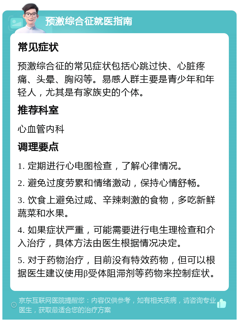 预激综合征就医指南 常见症状 预激综合征的常见症状包括心跳过快、心脏疼痛、头晕、胸闷等。易感人群主要是青少年和年轻人，尤其是有家族史的个体。 推荐科室 心血管内科 调理要点 1. 定期进行心电图检查，了解心律情况。 2. 避免过度劳累和情绪激动，保持心情舒畅。 3. 饮食上避免过咸、辛辣刺激的食物，多吃新鲜蔬菜和水果。 4. 如果症状严重，可能需要进行电生理检查和介入治疗，具体方法由医生根据情况决定。 5. 对于药物治疗，目前没有特效药物，但可以根据医生建议使用β受体阻滞剂等药物来控制症状。