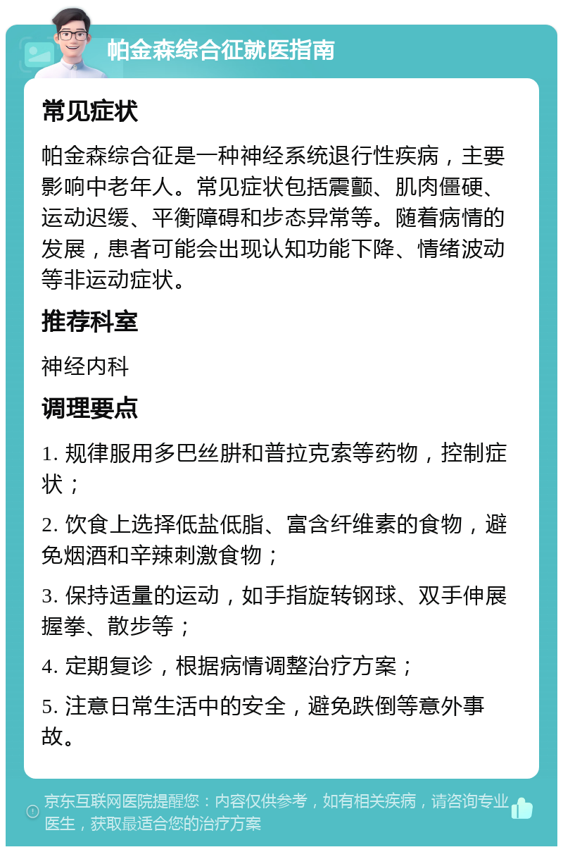 帕金森综合征就医指南 常见症状 帕金森综合征是一种神经系统退行性疾病，主要影响中老年人。常见症状包括震颤、肌肉僵硬、运动迟缓、平衡障碍和步态异常等。随着病情的发展，患者可能会出现认知功能下降、情绪波动等非运动症状。 推荐科室 神经内科 调理要点 1. 规律服用多巴丝肼和普拉克索等药物，控制症状； 2. 饮食上选择低盐低脂、富含纤维素的食物，避免烟酒和辛辣刺激食物； 3. 保持适量的运动，如手指旋转钢球、双手伸展握拳、散步等； 4. 定期复诊，根据病情调整治疗方案； 5. 注意日常生活中的安全，避免跌倒等意外事故。