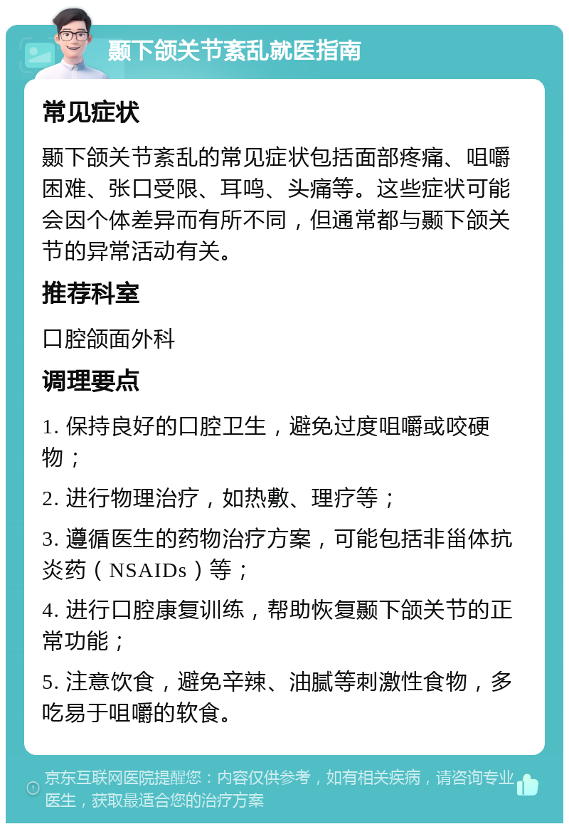 颞下颌关节紊乱就医指南 常见症状 颞下颌关节紊乱的常见症状包括面部疼痛、咀嚼困难、张口受限、耳鸣、头痛等。这些症状可能会因个体差异而有所不同，但通常都与颞下颌关节的异常活动有关。 推荐科室 口腔颌面外科 调理要点 1. 保持良好的口腔卫生，避免过度咀嚼或咬硬物； 2. 进行物理治疗，如热敷、理疗等； 3. 遵循医生的药物治疗方案，可能包括非甾体抗炎药（NSAIDs）等； 4. 进行口腔康复训练，帮助恢复颞下颌关节的正常功能； 5. 注意饮食，避免辛辣、油腻等刺激性食物，多吃易于咀嚼的软食。