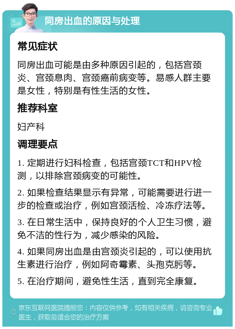 同房出血的原因与处理 常见症状 同房出血可能是由多种原因引起的，包括宫颈炎、宫颈息肉、宫颈癌前病变等。易感人群主要是女性，特别是有性生活的女性。 推荐科室 妇产科 调理要点 1. 定期进行妇科检查，包括宫颈TCT和HPV检测，以排除宫颈病变的可能性。 2. 如果检查结果显示有异常，可能需要进行进一步的检查或治疗，例如宫颈活检、冷冻疗法等。 3. 在日常生活中，保持良好的个人卫生习惯，避免不洁的性行为，减少感染的风险。 4. 如果同房出血是由宫颈炎引起的，可以使用抗生素进行治疗，例如阿奇霉素、头孢克肟等。 5. 在治疗期间，避免性生活，直到完全康复。