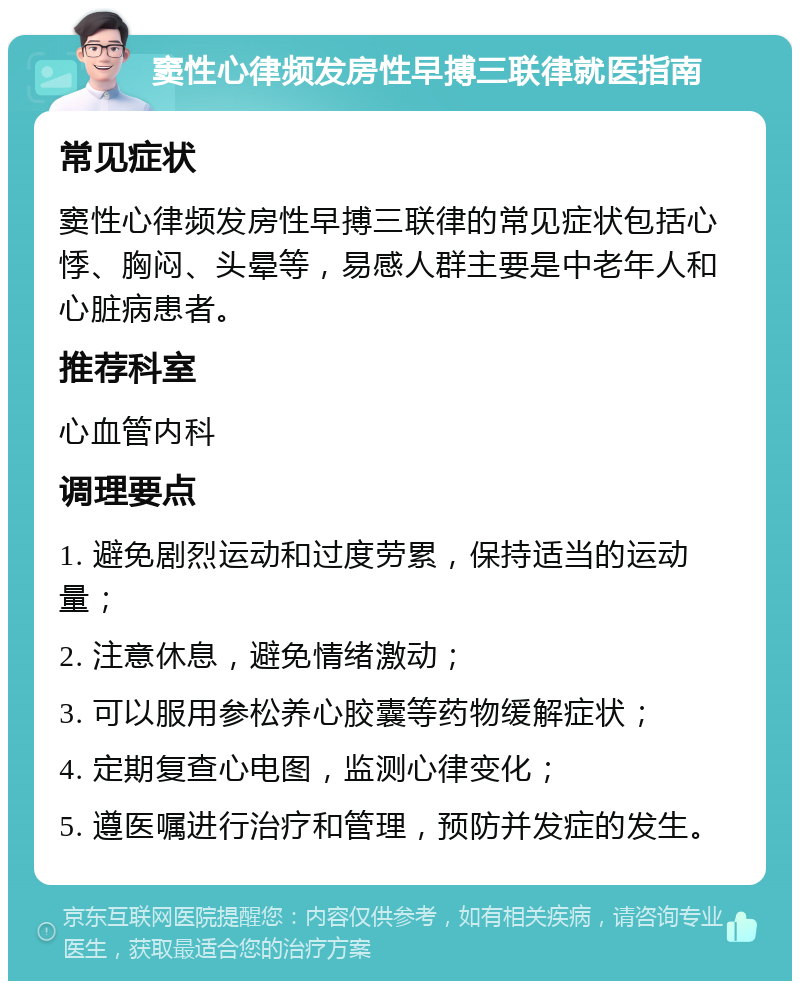 窦性心律频发房性早搏三联律就医指南 常见症状 窦性心律频发房性早搏三联律的常见症状包括心悸、胸闷、头晕等，易感人群主要是中老年人和心脏病患者。 推荐科室 心血管内科 调理要点 1. 避免剧烈运动和过度劳累，保持适当的运动量； 2. 注意休息，避免情绪激动； 3. 可以服用参松养心胶囊等药物缓解症状； 4. 定期复查心电图，监测心律变化； 5. 遵医嘱进行治疗和管理，预防并发症的发生。