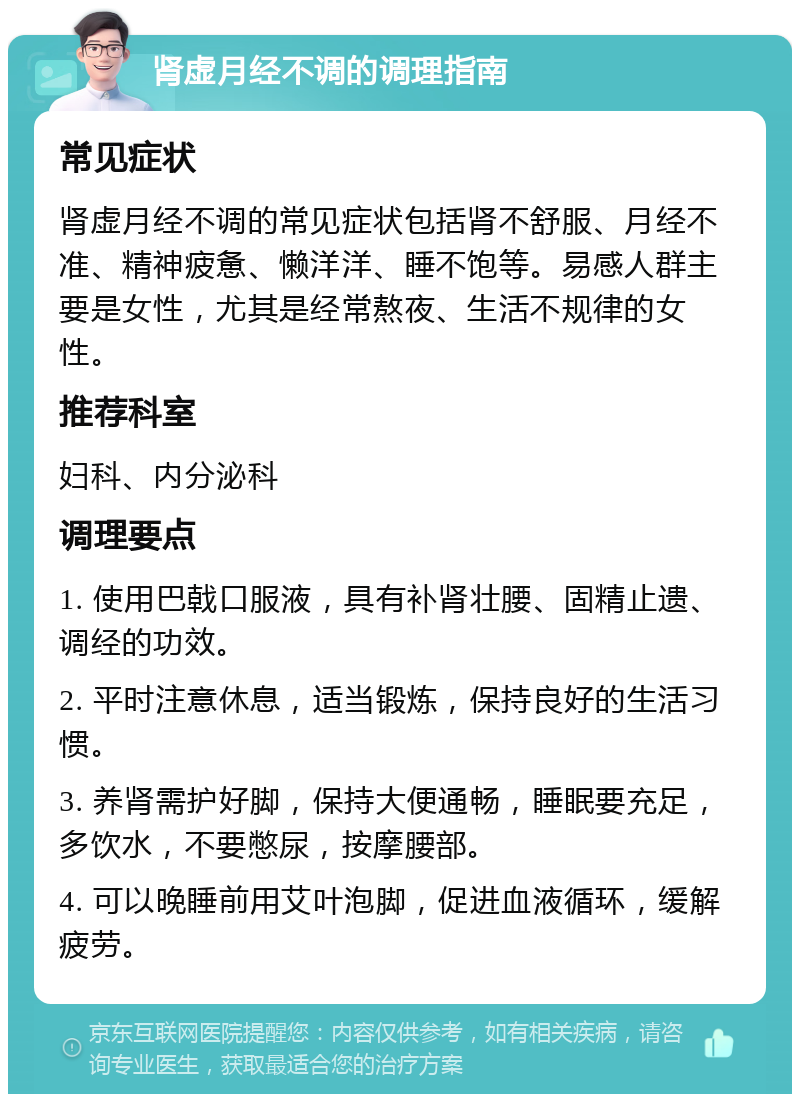 肾虚月经不调的调理指南 常见症状 肾虚月经不调的常见症状包括肾不舒服、月经不准、精神疲惫、懒洋洋、睡不饱等。易感人群主要是女性，尤其是经常熬夜、生活不规律的女性。 推荐科室 妇科、内分泌科 调理要点 1. 使用巴戟口服液，具有补肾壮腰、固精止遗、调经的功效。 2. 平时注意休息，适当锻炼，保持良好的生活习惯。 3. 养肾需护好脚，保持大便通畅，睡眠要充足，多饮水，不要憋尿，按摩腰部。 4. 可以晚睡前用艾叶泡脚，促进血液循环，缓解疲劳。