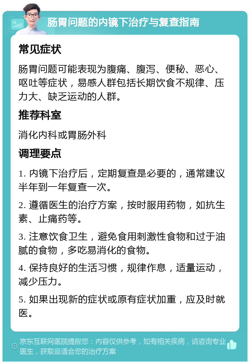 肠胃问题的内镜下治疗与复查指南 常见症状 肠胃问题可能表现为腹痛、腹泻、便秘、恶心、呕吐等症状，易感人群包括长期饮食不规律、压力大、缺乏运动的人群。 推荐科室 消化内科或胃肠外科 调理要点 1. 内镜下治疗后，定期复查是必要的，通常建议半年到一年复查一次。 2. 遵循医生的治疗方案，按时服用药物，如抗生素、止痛药等。 3. 注意饮食卫生，避免食用刺激性食物和过于油腻的食物，多吃易消化的食物。 4. 保持良好的生活习惯，规律作息，适量运动，减少压力。 5. 如果出现新的症状或原有症状加重，应及时就医。