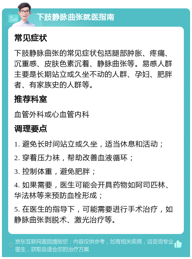 下肢静脉曲张就医指南 常见症状 下肢静脉曲张的常见症状包括腿部肿胀、疼痛、沉重感、皮肤色素沉着、静脉曲张等。易感人群主要是长期站立或久坐不动的人群、孕妇、肥胖者、有家族史的人群等。 推荐科室 血管外科或心血管内科 调理要点 1. 避免长时间站立或久坐，适当休息和活动； 2. 穿着压力袜，帮助改善血液循环； 3. 控制体重，避免肥胖； 4. 如果需要，医生可能会开具药物如阿司匹林、华法林等来预防血栓形成； 5. 在医生的指导下，可能需要进行手术治疗，如静脉曲张剥脱术、激光治疗等。