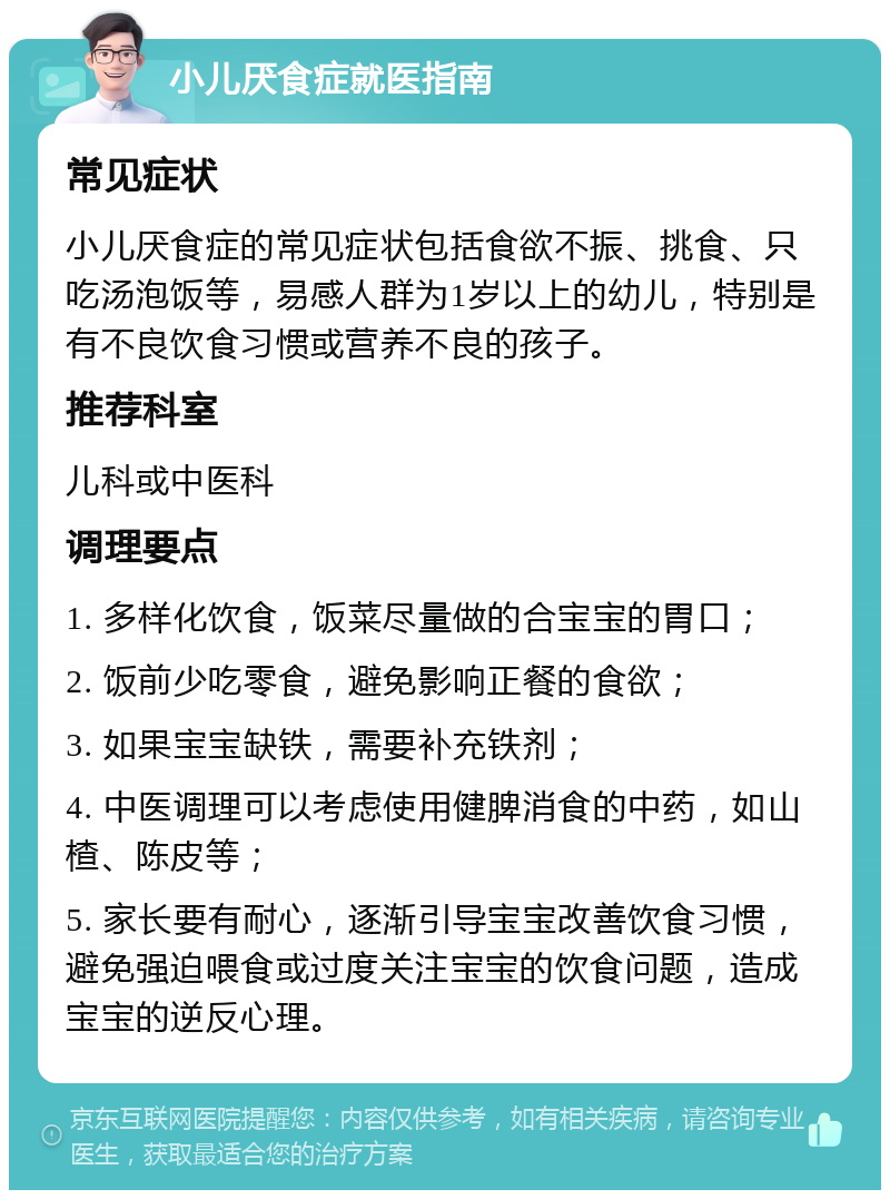 小儿厌食症就医指南 常见症状 小儿厌食症的常见症状包括食欲不振、挑食、只吃汤泡饭等，易感人群为1岁以上的幼儿，特别是有不良饮食习惯或营养不良的孩子。 推荐科室 儿科或中医科 调理要点 1. 多样化饮食，饭菜尽量做的合宝宝的胃口； 2. 饭前少吃零食，避免影响正餐的食欲； 3. 如果宝宝缺铁，需要补充铁剂； 4. 中医调理可以考虑使用健脾消食的中药，如山楂、陈皮等； 5. 家长要有耐心，逐渐引导宝宝改善饮食习惯，避免强迫喂食或过度关注宝宝的饮食问题，造成宝宝的逆反心理。