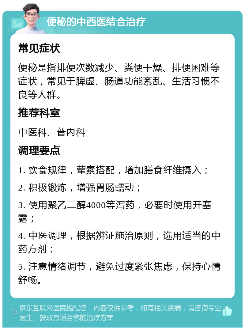 便秘的中西医结合治疗 常见症状 便秘是指排便次数减少、粪便干燥、排便困难等症状，常见于脾虚、肠道功能紊乱、生活习惯不良等人群。 推荐科室 中医科、普内科 调理要点 1. 饮食规律，荤素搭配，增加膳食纤维摄入； 2. 积极锻炼，增强胃肠蠕动； 3. 使用聚乙二醇4000等泻药，必要时使用开塞露； 4. 中医调理，根据辨证施治原则，选用适当的中药方剂； 5. 注意情绪调节，避免过度紧张焦虑，保持心情舒畅。