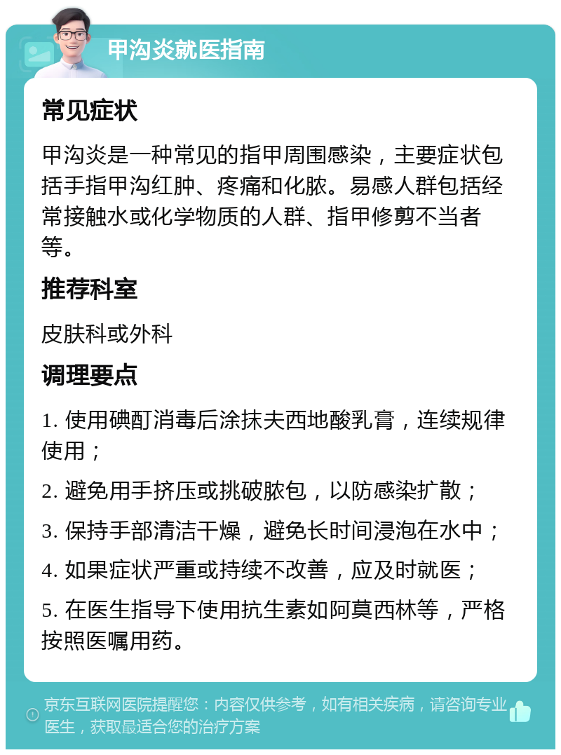 甲沟炎就医指南 常见症状 甲沟炎是一种常见的指甲周围感染，主要症状包括手指甲沟红肿、疼痛和化脓。易感人群包括经常接触水或化学物质的人群、指甲修剪不当者等。 推荐科室 皮肤科或外科 调理要点 1. 使用碘酊消毒后涂抹夫西地酸乳膏，连续规律使用； 2. 避免用手挤压或挑破脓包，以防感染扩散； 3. 保持手部清洁干燥，避免长时间浸泡在水中； 4. 如果症状严重或持续不改善，应及时就医； 5. 在医生指导下使用抗生素如阿莫西林等，严格按照医嘱用药。