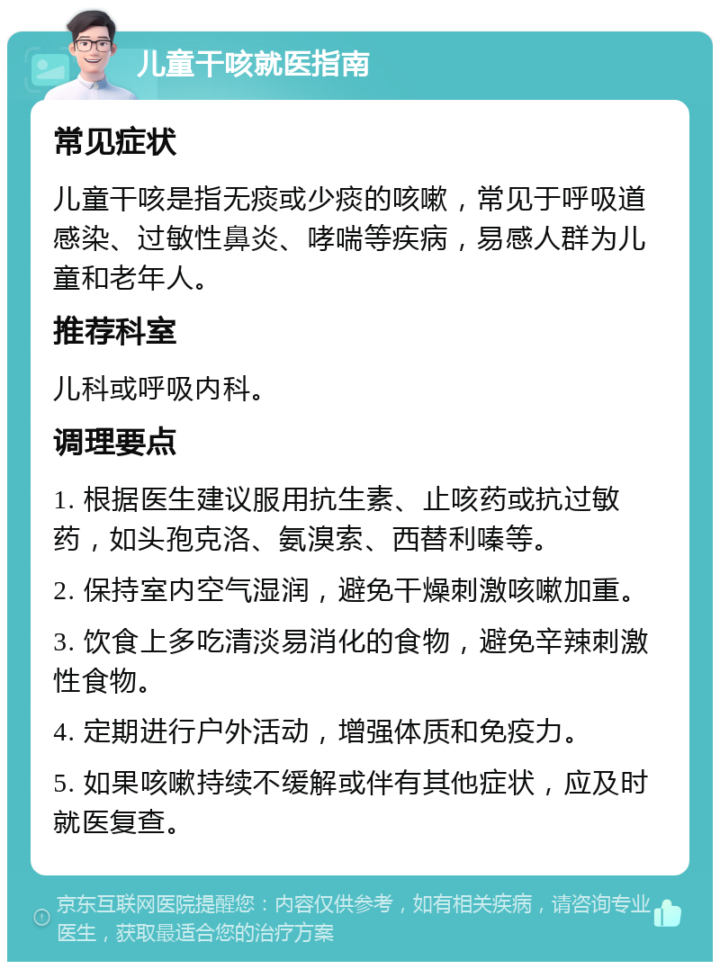 儿童干咳就医指南 常见症状 儿童干咳是指无痰或少痰的咳嗽，常见于呼吸道感染、过敏性鼻炎、哮喘等疾病，易感人群为儿童和老年人。 推荐科室 儿科或呼吸内科。 调理要点 1. 根据医生建议服用抗生素、止咳药或抗过敏药，如头孢克洛、氨溴索、西替利嗪等。 2. 保持室内空气湿润，避免干燥刺激咳嗽加重。 3. 饮食上多吃清淡易消化的食物，避免辛辣刺激性食物。 4. 定期进行户外活动，增强体质和免疫力。 5. 如果咳嗽持续不缓解或伴有其他症状，应及时就医复查。