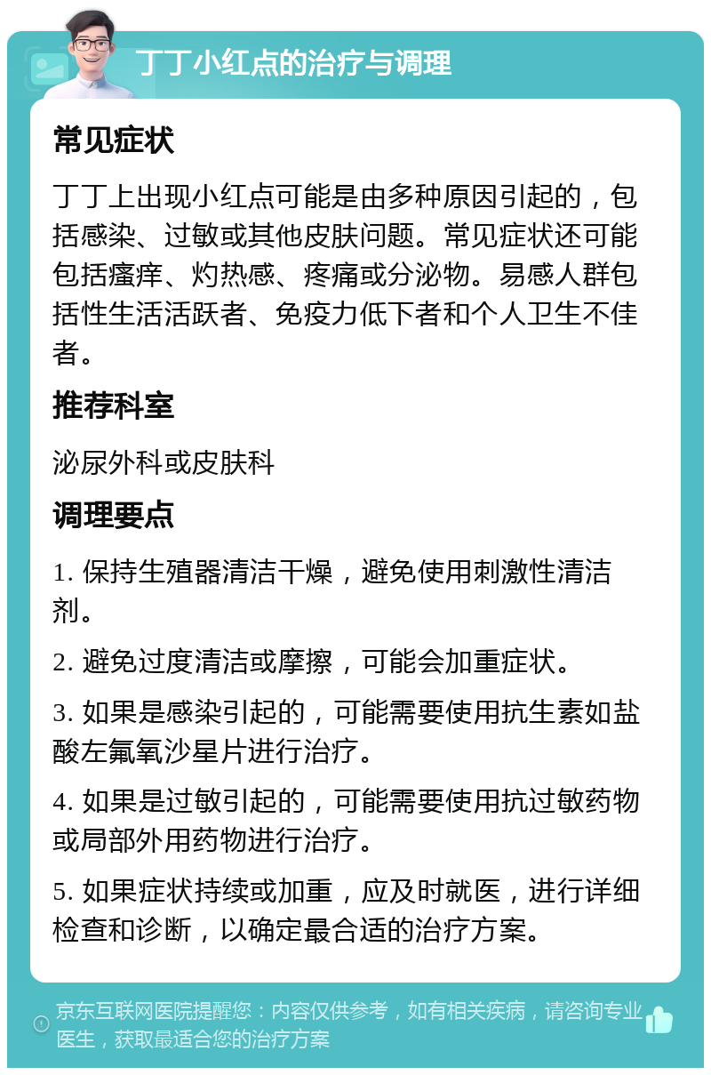 丁丁小红点的治疗与调理 常见症状 丁丁上出现小红点可能是由多种原因引起的，包括感染、过敏或其他皮肤问题。常见症状还可能包括瘙痒、灼热感、疼痛或分泌物。易感人群包括性生活活跃者、免疫力低下者和个人卫生不佳者。 推荐科室 泌尿外科或皮肤科 调理要点 1. 保持生殖器清洁干燥，避免使用刺激性清洁剂。 2. 避免过度清洁或摩擦，可能会加重症状。 3. 如果是感染引起的，可能需要使用抗生素如盐酸左氟氧沙星片进行治疗。 4. 如果是过敏引起的，可能需要使用抗过敏药物或局部外用药物进行治疗。 5. 如果症状持续或加重，应及时就医，进行详细检查和诊断，以确定最合适的治疗方案。