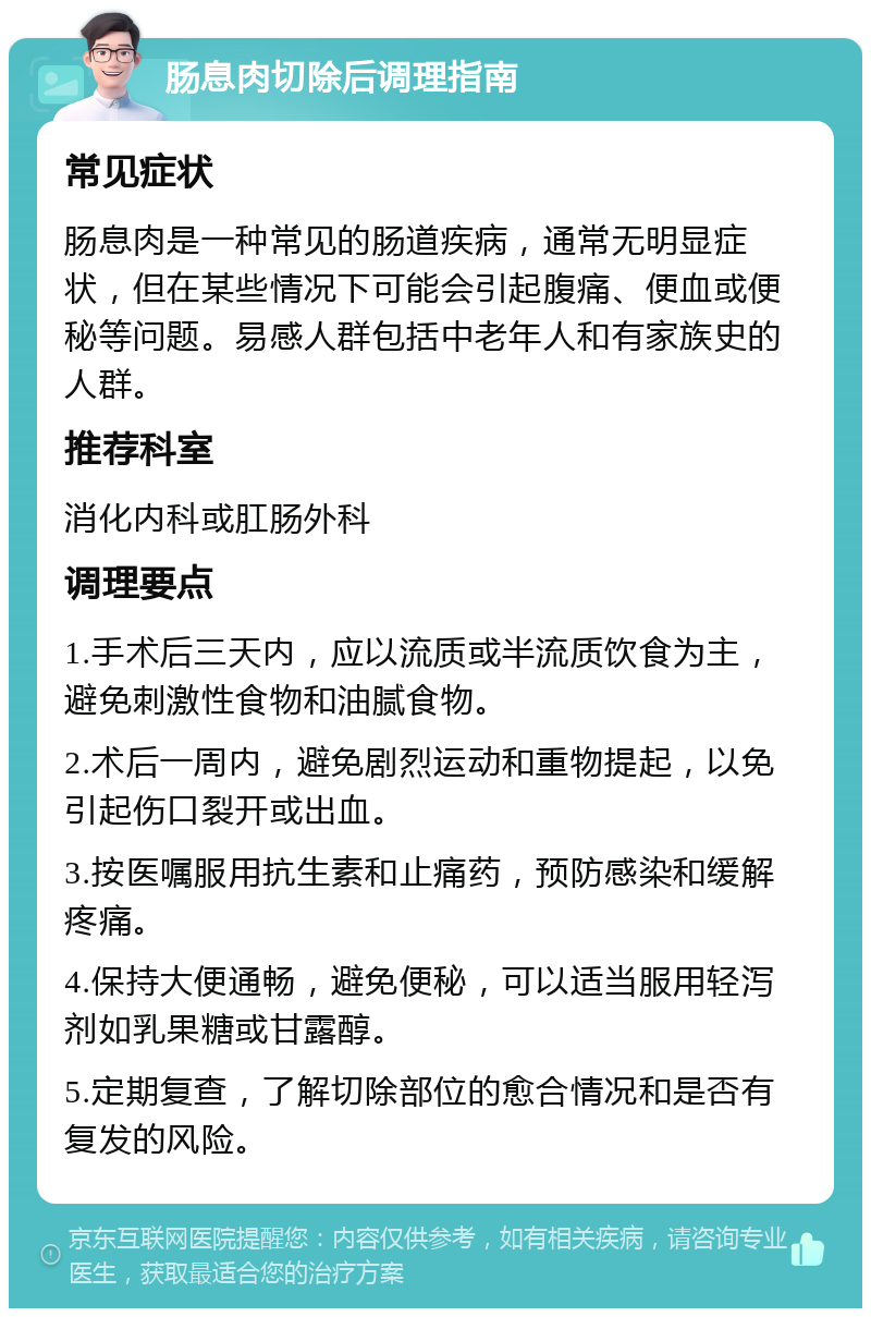 肠息肉切除后调理指南 常见症状 肠息肉是一种常见的肠道疾病，通常无明显症状，但在某些情况下可能会引起腹痛、便血或便秘等问题。易感人群包括中老年人和有家族史的人群。 推荐科室 消化内科或肛肠外科 调理要点 1.手术后三天内，应以流质或半流质饮食为主，避免刺激性食物和油腻食物。 2.术后一周内，避免剧烈运动和重物提起，以免引起伤口裂开或出血。 3.按医嘱服用抗生素和止痛药，预防感染和缓解疼痛。 4.保持大便通畅，避免便秘，可以适当服用轻泻剂如乳果糖或甘露醇。 5.定期复查，了解切除部位的愈合情况和是否有复发的风险。