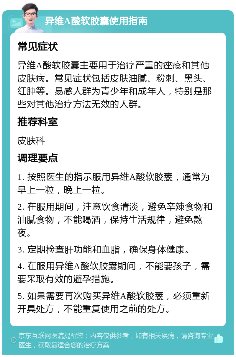 异维A酸软胶囊使用指南 常见症状 异维A酸软胶囊主要用于治疗严重的痤疮和其他皮肤病。常见症状包括皮肤油腻、粉刺、黑头、红肿等。易感人群为青少年和成年人，特别是那些对其他治疗方法无效的人群。 推荐科室 皮肤科 调理要点 1. 按照医生的指示服用异维A酸软胶囊，通常为早上一粒，晚上一粒。 2. 在服用期间，注意饮食清淡，避免辛辣食物和油腻食物，不能喝酒，保持生活规律，避免熬夜。 3. 定期检查肝功能和血脂，确保身体健康。 4. 在服用异维A酸软胶囊期间，不能要孩子，需要采取有效的避孕措施。 5. 如果需要再次购买异维A酸软胶囊，必须重新开具处方，不能重复使用之前的处方。