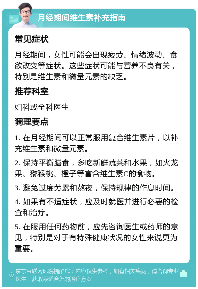 月经期间维生素补充指南 常见症状 月经期间，女性可能会出现疲劳、情绪波动、食欲改变等症状。这些症状可能与营养不良有关，特别是维生素和微量元素的缺乏。 推荐科室 妇科或全科医生 调理要点 1. 在月经期间可以正常服用复合维生素片，以补充维生素和微量元素。 2. 保持平衡膳食，多吃新鲜蔬菜和水果，如火龙果、猕猴桃、橙子等富含维生素C的食物。 3. 避免过度劳累和熬夜，保持规律的作息时间。 4. 如果有不适症状，应及时就医并进行必要的检查和治疗。 5. 在服用任何药物前，应先咨询医生或药师的意见，特别是对于有特殊健康状况的女性来说更为重要。