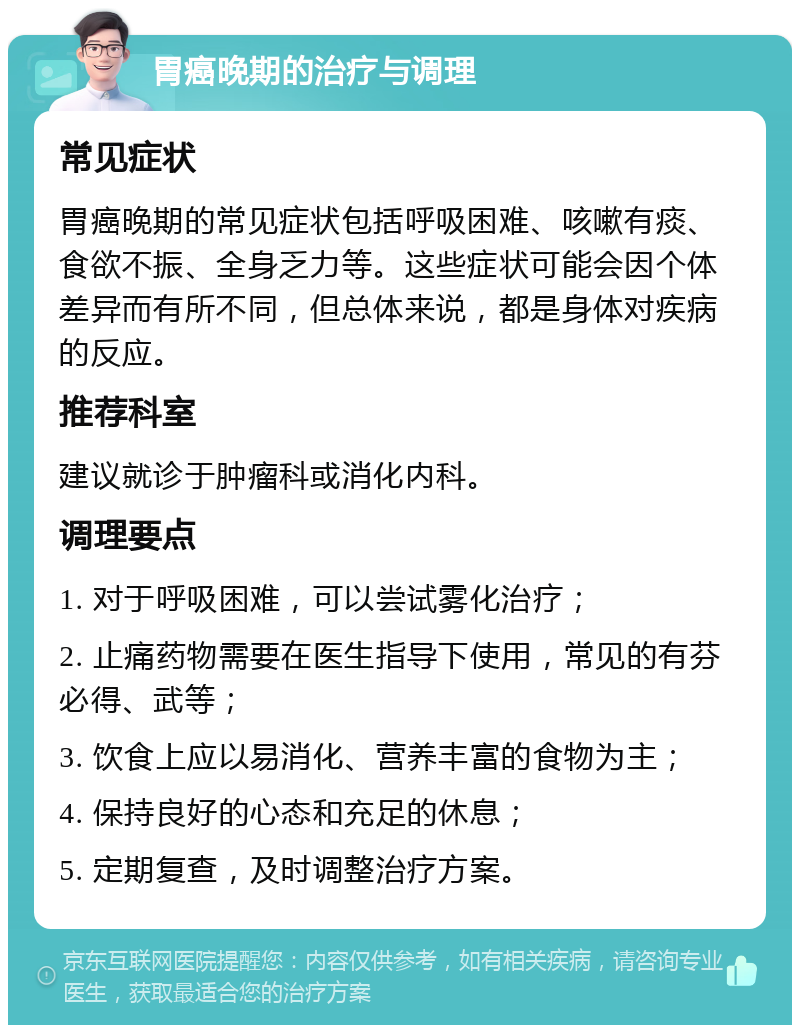 胃癌晚期的治疗与调理 常见症状 胃癌晚期的常见症状包括呼吸困难、咳嗽有痰、食欲不振、全身乏力等。这些症状可能会因个体差异而有所不同，但总体来说，都是身体对疾病的反应。 推荐科室 建议就诊于肿瘤科或消化内科。 调理要点 1. 对于呼吸困难，可以尝试雾化治疗； 2. 止痛药物需要在医生指导下使用，常见的有芬必得、武等； 3. 饮食上应以易消化、营养丰富的食物为主； 4. 保持良好的心态和充足的休息； 5. 定期复查，及时调整治疗方案。