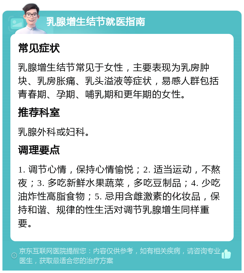 乳腺增生结节就医指南 常见症状 乳腺增生结节常见于女性，主要表现为乳房肿块、乳房胀痛、乳头溢液等症状，易感人群包括青春期、孕期、哺乳期和更年期的女性。 推荐科室 乳腺外科或妇科。 调理要点 1. 调节心情，保持心情愉悦；2. 适当运动，不熬夜；3. 多吃新鲜水果蔬菜，多吃豆制品；4. 少吃油炸性高脂食物；5. 忌用含雌激素的化妆品，保持和谐、规律的性生活对调节乳腺增生同样重要。