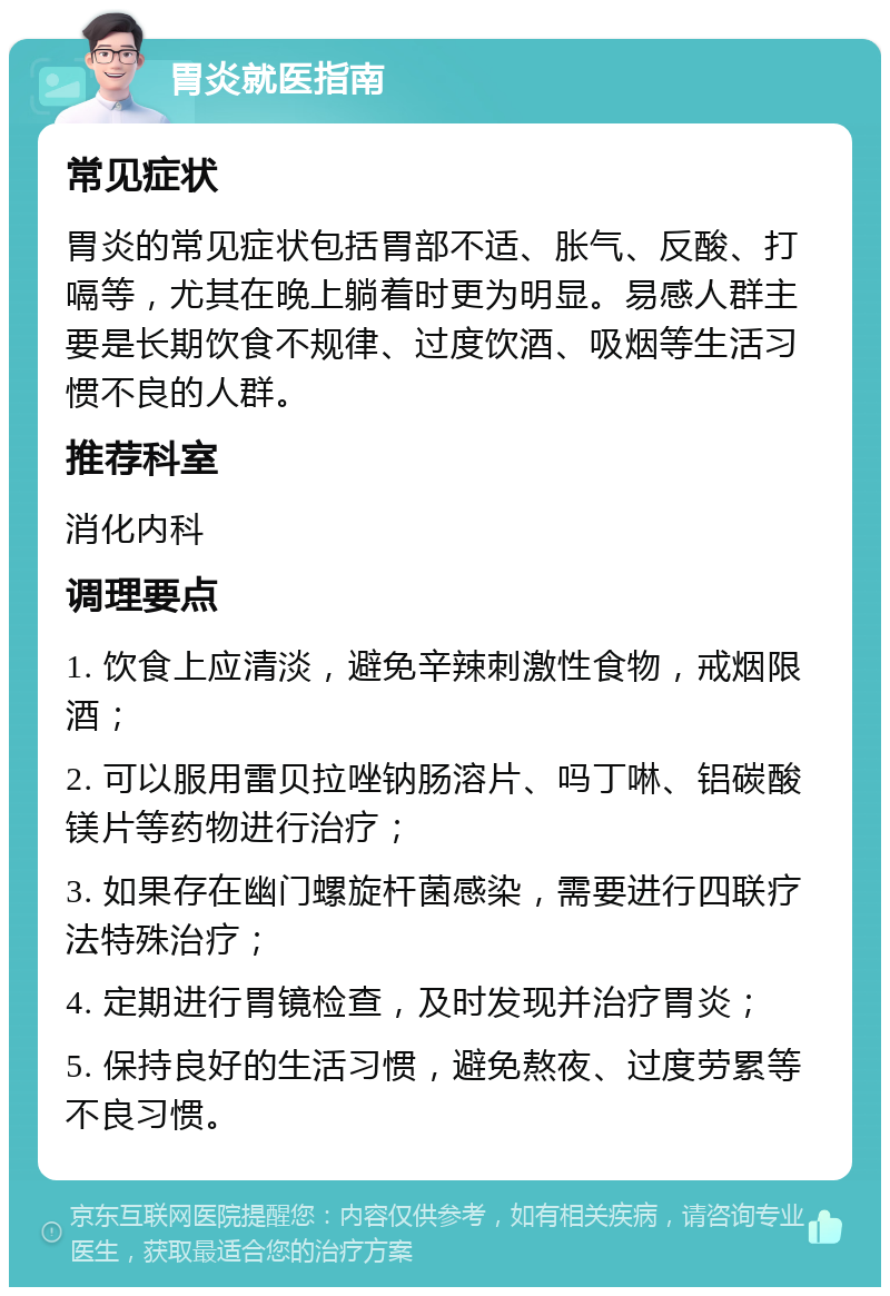 胃炎就医指南 常见症状 胃炎的常见症状包括胃部不适、胀气、反酸、打嗝等，尤其在晚上躺着时更为明显。易感人群主要是长期饮食不规律、过度饮酒、吸烟等生活习惯不良的人群。 推荐科室 消化内科 调理要点 1. 饮食上应清淡，避免辛辣刺激性食物，戒烟限酒； 2. 可以服用雷贝拉唑钠肠溶片、吗丁啉、铝碳酸镁片等药物进行治疗； 3. 如果存在幽门螺旋杆菌感染，需要进行四联疗法特殊治疗； 4. 定期进行胃镜检查，及时发现并治疗胃炎； 5. 保持良好的生活习惯，避免熬夜、过度劳累等不良习惯。