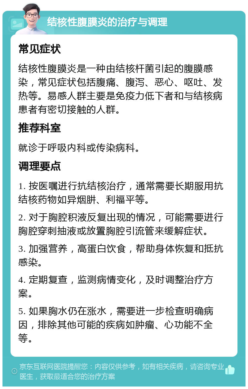 结核性腹膜炎的治疗与调理 常见症状 结核性腹膜炎是一种由结核杆菌引起的腹膜感染，常见症状包括腹痛、腹泻、恶心、呕吐、发热等。易感人群主要是免疫力低下者和与结核病患者有密切接触的人群。 推荐科室 就诊于呼吸内科或传染病科。 调理要点 1. 按医嘱进行抗结核治疗，通常需要长期服用抗结核药物如异烟肼、利福平等。 2. 对于胸腔积液反复出现的情况，可能需要进行胸腔穿刺抽液或放置胸腔引流管来缓解症状。 3. 加强营养，高蛋白饮食，帮助身体恢复和抵抗感染。 4. 定期复查，监测病情变化，及时调整治疗方案。 5. 如果胸水仍在涨水，需要进一步检查明确病因，排除其他可能的疾病如肿瘤、心功能不全等。