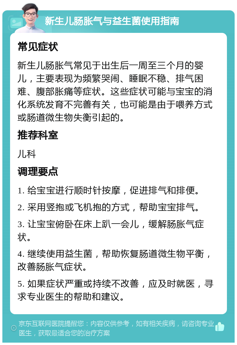 新生儿肠胀气与益生菌使用指南 常见症状 新生儿肠胀气常见于出生后一周至三个月的婴儿，主要表现为频繁哭闹、睡眠不稳、排气困难、腹部胀痛等症状。这些症状可能与宝宝的消化系统发育不完善有关，也可能是由于喂养方式或肠道微生物失衡引起的。 推荐科室 儿科 调理要点 1. 给宝宝进行顺时针按摩，促进排气和排便。 2. 采用竖抱或飞机抱的方式，帮助宝宝排气。 3. 让宝宝俯卧在床上趴一会儿，缓解肠胀气症状。 4. 继续使用益生菌，帮助恢复肠道微生物平衡，改善肠胀气症状。 5. 如果症状严重或持续不改善，应及时就医，寻求专业医生的帮助和建议。