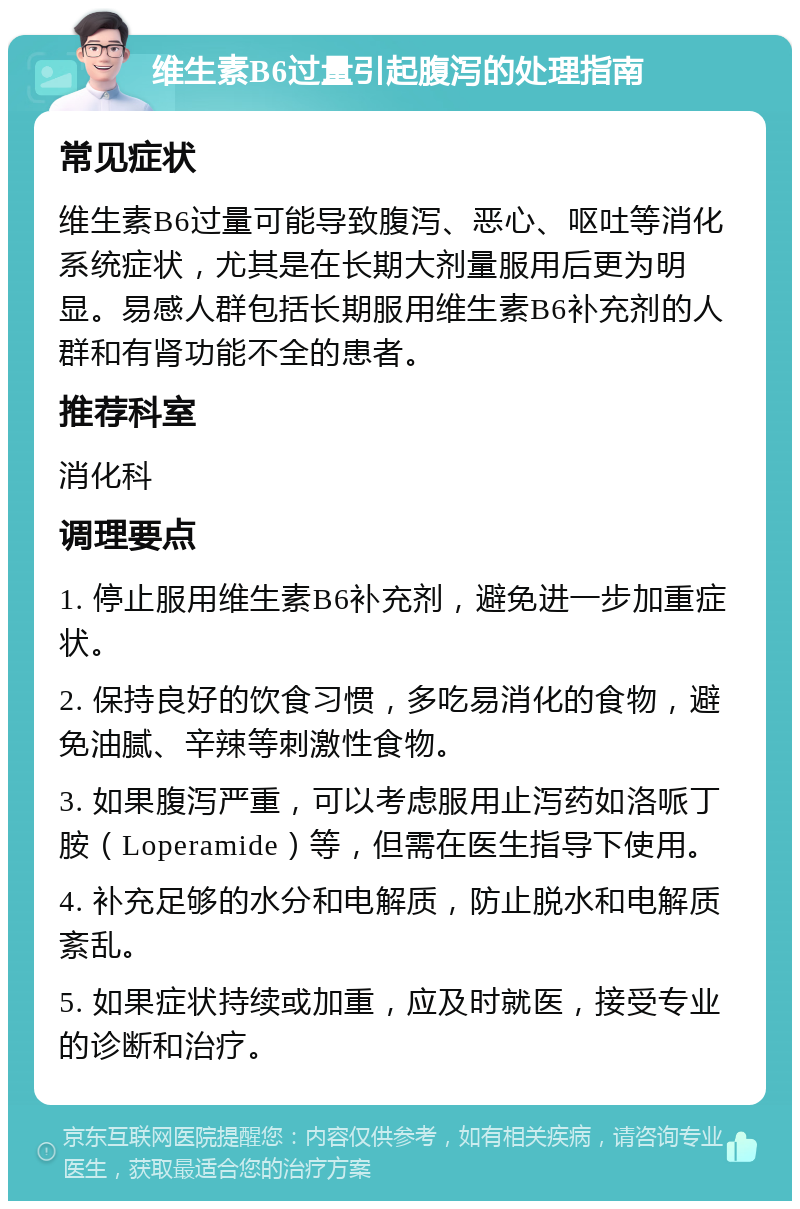 维生素B6过量引起腹泻的处理指南 常见症状 维生素B6过量可能导致腹泻、恶心、呕吐等消化系统症状，尤其是在长期大剂量服用后更为明显。易感人群包括长期服用维生素B6补充剂的人群和有肾功能不全的患者。 推荐科室 消化科 调理要点 1. 停止服用维生素B6补充剂，避免进一步加重症状。 2. 保持良好的饮食习惯，多吃易消化的食物，避免油腻、辛辣等刺激性食物。 3. 如果腹泻严重，可以考虑服用止泻药如洛哌丁胺（Loperamide）等，但需在医生指导下使用。 4. 补充足够的水分和电解质，防止脱水和电解质紊乱。 5. 如果症状持续或加重，应及时就医，接受专业的诊断和治疗。