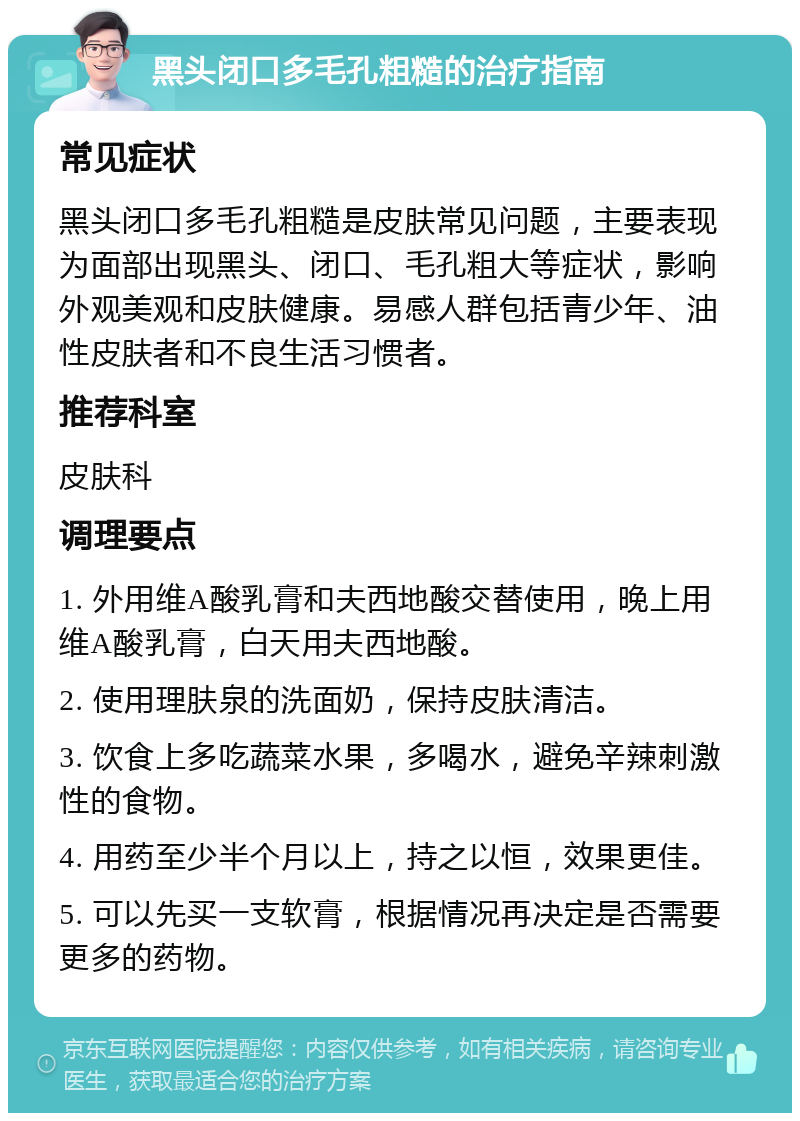 黑头闭口多毛孔粗糙的治疗指南 常见症状 黑头闭口多毛孔粗糙是皮肤常见问题，主要表现为面部出现黑头、闭口、毛孔粗大等症状，影响外观美观和皮肤健康。易感人群包括青少年、油性皮肤者和不良生活习惯者。 推荐科室 皮肤科 调理要点 1. 外用维A酸乳膏和夫西地酸交替使用，晚上用维A酸乳膏，白天用夫西地酸。 2. 使用理肤泉的洗面奶，保持皮肤清洁。 3. 饮食上多吃蔬菜水果，多喝水，避免辛辣刺激性的食物。 4. 用药至少半个月以上，持之以恒，效果更佳。 5. 可以先买一支软膏，根据情况再决定是否需要更多的药物。