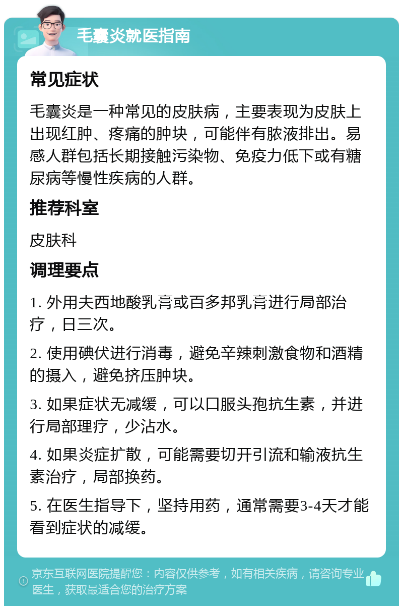 毛囊炎就医指南 常见症状 毛囊炎是一种常见的皮肤病，主要表现为皮肤上出现红肿、疼痛的肿块，可能伴有脓液排出。易感人群包括长期接触污染物、免疫力低下或有糖尿病等慢性疾病的人群。 推荐科室 皮肤科 调理要点 1. 外用夫西地酸乳膏或百多邦乳膏进行局部治疗，日三次。 2. 使用碘伏进行消毒，避免辛辣刺激食物和酒精的摄入，避免挤压肿块。 3. 如果症状无减缓，可以口服头孢抗生素，并进行局部理疗，少沾水。 4. 如果炎症扩散，可能需要切开引流和输液抗生素治疗，局部换药。 5. 在医生指导下，坚持用药，通常需要3-4天才能看到症状的减缓。