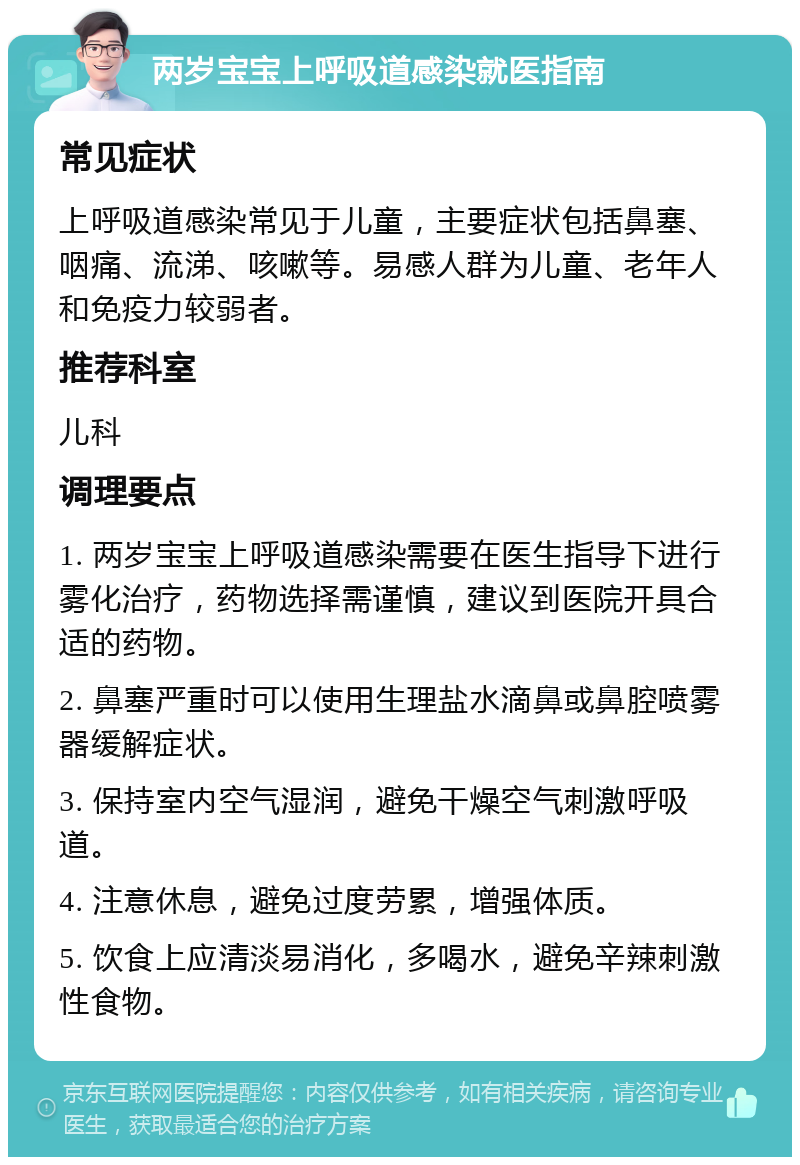 两岁宝宝上呼吸道感染就医指南 常见症状 上呼吸道感染常见于儿童，主要症状包括鼻塞、咽痛、流涕、咳嗽等。易感人群为儿童、老年人和免疫力较弱者。 推荐科室 儿科 调理要点 1. 两岁宝宝上呼吸道感染需要在医生指导下进行雾化治疗，药物选择需谨慎，建议到医院开具合适的药物。 2. 鼻塞严重时可以使用生理盐水滴鼻或鼻腔喷雾器缓解症状。 3. 保持室内空气湿润，避免干燥空气刺激呼吸道。 4. 注意休息，避免过度劳累，增强体质。 5. 饮食上应清淡易消化，多喝水，避免辛辣刺激性食物。