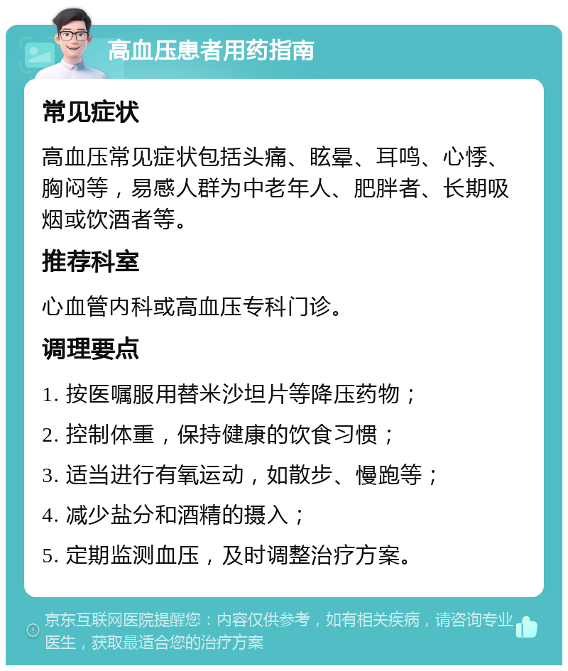 高血压患者用药指南 常见症状 高血压常见症状包括头痛、眩晕、耳鸣、心悸、胸闷等，易感人群为中老年人、肥胖者、长期吸烟或饮酒者等。 推荐科室 心血管内科或高血压专科门诊。 调理要点 1. 按医嘱服用替米沙坦片等降压药物； 2. 控制体重，保持健康的饮食习惯； 3. 适当进行有氧运动，如散步、慢跑等； 4. 减少盐分和酒精的摄入； 5. 定期监测血压，及时调整治疗方案。