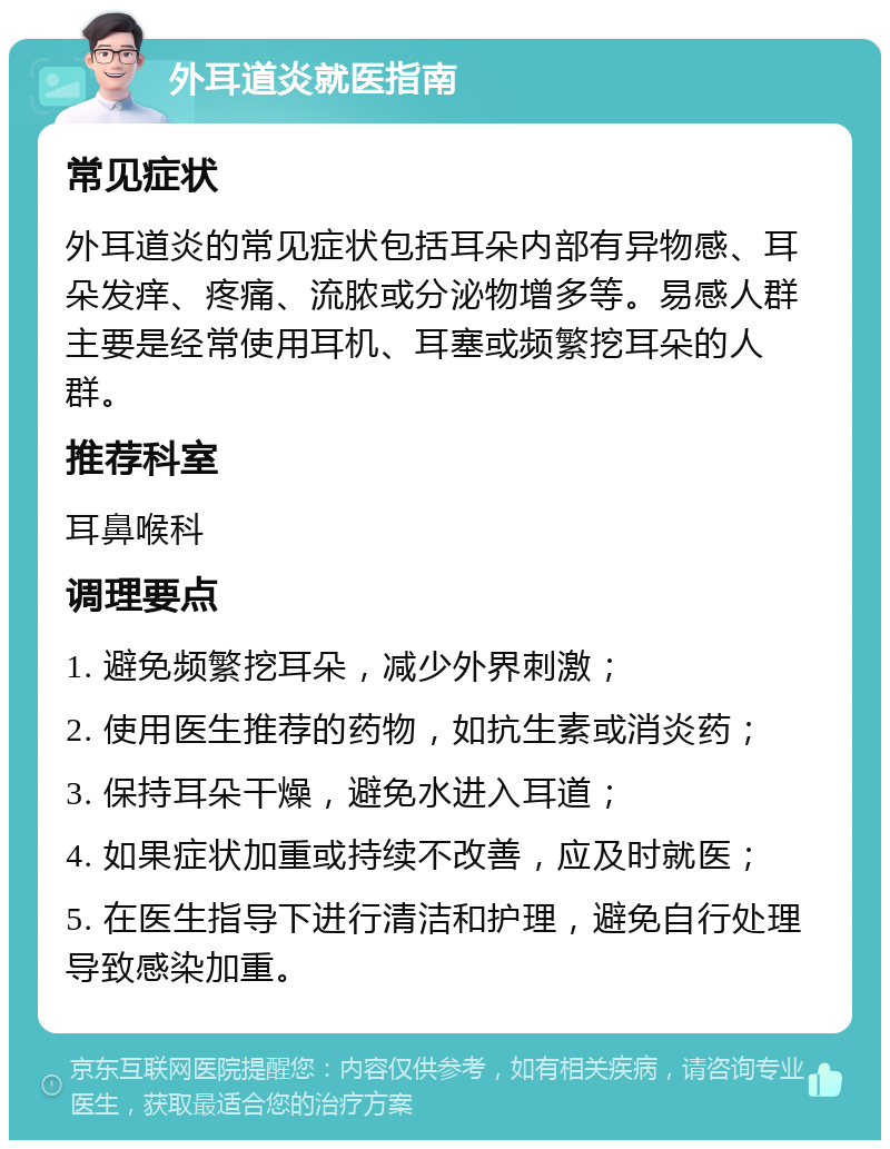 外耳道炎就医指南 常见症状 外耳道炎的常见症状包括耳朵内部有异物感、耳朵发痒、疼痛、流脓或分泌物增多等。易感人群主要是经常使用耳机、耳塞或频繁挖耳朵的人群。 推荐科室 耳鼻喉科 调理要点 1. 避免频繁挖耳朵，减少外界刺激； 2. 使用医生推荐的药物，如抗生素或消炎药； 3. 保持耳朵干燥，避免水进入耳道； 4. 如果症状加重或持续不改善，应及时就医； 5. 在医生指导下进行清洁和护理，避免自行处理导致感染加重。