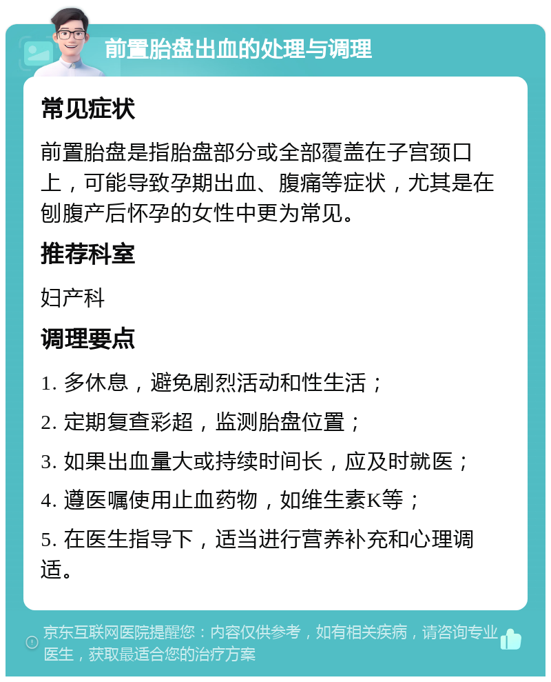 前置胎盘出血的处理与调理 常见症状 前置胎盘是指胎盘部分或全部覆盖在子宫颈口上，可能导致孕期出血、腹痛等症状，尤其是在刨腹产后怀孕的女性中更为常见。 推荐科室 妇产科 调理要点 1. 多休息，避免剧烈活动和性生活； 2. 定期复查彩超，监测胎盘位置； 3. 如果出血量大或持续时间长，应及时就医； 4. 遵医嘱使用止血药物，如维生素K等； 5. 在医生指导下，适当进行营养补充和心理调适。