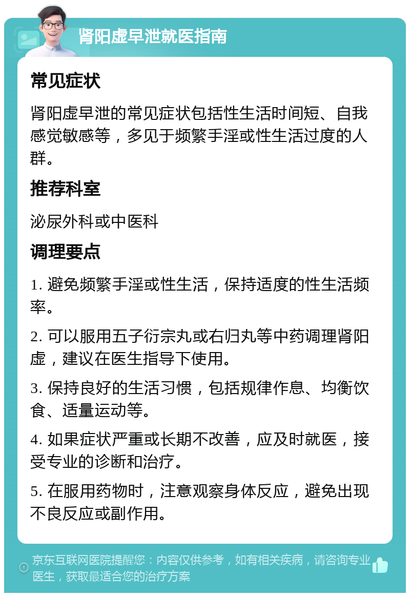 肾阳虚早泄就医指南 常见症状 肾阳虚早泄的常见症状包括性生活时间短、自我感觉敏感等，多见于频繁手淫或性生活过度的人群。 推荐科室 泌尿外科或中医科 调理要点 1. 避免频繁手淫或性生活，保持适度的性生活频率。 2. 可以服用五子衍宗丸或右归丸等中药调理肾阳虚，建议在医生指导下使用。 3. 保持良好的生活习惯，包括规律作息、均衡饮食、适量运动等。 4. 如果症状严重或长期不改善，应及时就医，接受专业的诊断和治疗。 5. 在服用药物时，注意观察身体反应，避免出现不良反应或副作用。