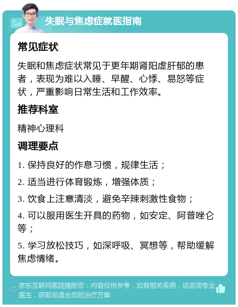 失眠与焦虑症就医指南 常见症状 失眠和焦虑症状常见于更年期肾阳虚肝郁的患者，表现为难以入睡、早醒、心悸、易怒等症状，严重影响日常生活和工作效率。 推荐科室 精神心理科 调理要点 1. 保持良好的作息习惯，规律生活； 2. 适当进行体育锻炼，增强体质； 3. 饮食上注意清淡，避免辛辣刺激性食物； 4. 可以服用医生开具的药物，如安定、阿普唑仑等； 5. 学习放松技巧，如深呼吸、冥想等，帮助缓解焦虑情绪。