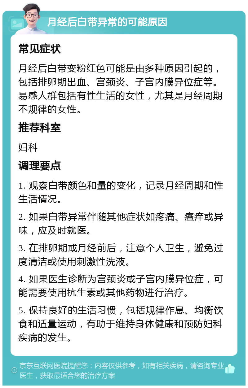 月经后白带异常的可能原因 常见症状 月经后白带变粉红色可能是由多种原因引起的，包括排卵期出血、宫颈炎、子宫内膜异位症等。易感人群包括有性生活的女性，尤其是月经周期不规律的女性。 推荐科室 妇科 调理要点 1. 观察白带颜色和量的变化，记录月经周期和性生活情况。 2. 如果白带异常伴随其他症状如疼痛、瘙痒或异味，应及时就医。 3. 在排卵期或月经前后，注意个人卫生，避免过度清洁或使用刺激性洗液。 4. 如果医生诊断为宫颈炎或子宫内膜异位症，可能需要使用抗生素或其他药物进行治疗。 5. 保持良好的生活习惯，包括规律作息、均衡饮食和适量运动，有助于维持身体健康和预防妇科疾病的发生。