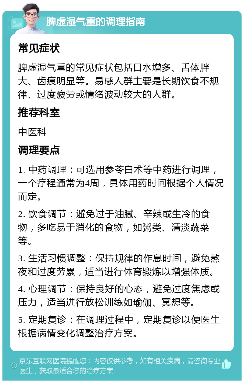 脾虚湿气重的调理指南 常见症状 脾虚湿气重的常见症状包括口水增多、舌体胖大、齿痕明显等。易感人群主要是长期饮食不规律、过度疲劳或情绪波动较大的人群。 推荐科室 中医科 调理要点 1. 中药调理：可选用参苓白术等中药进行调理，一个疗程通常为4周，具体用药时间根据个人情况而定。 2. 饮食调节：避免过于油腻、辛辣或生冷的食物，多吃易于消化的食物，如粥类、清淡蔬菜等。 3. 生活习惯调整：保持规律的作息时间，避免熬夜和过度劳累，适当进行体育锻炼以增强体质。 4. 心理调节：保持良好的心态，避免过度焦虑或压力，适当进行放松训练如瑜伽、冥想等。 5. 定期复诊：在调理过程中，定期复诊以便医生根据病情变化调整治疗方案。