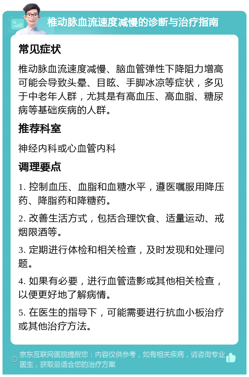 椎动脉血流速度减慢的诊断与治疗指南 常见症状 椎动脉血流速度减慢、脑血管弹性下降阻力增高可能会导致头晕、目眩、手脚冰凉等症状，多见于中老年人群，尤其是有高血压、高血脂、糖尿病等基础疾病的人群。 推荐科室 神经内科或心血管内科 调理要点 1. 控制血压、血脂和血糖水平，遵医嘱服用降压药、降脂药和降糖药。 2. 改善生活方式，包括合理饮食、适量运动、戒烟限酒等。 3. 定期进行体检和相关检查，及时发现和处理问题。 4. 如果有必要，进行血管造影或其他相关检查，以便更好地了解病情。 5. 在医生的指导下，可能需要进行抗血小板治疗或其他治疗方法。