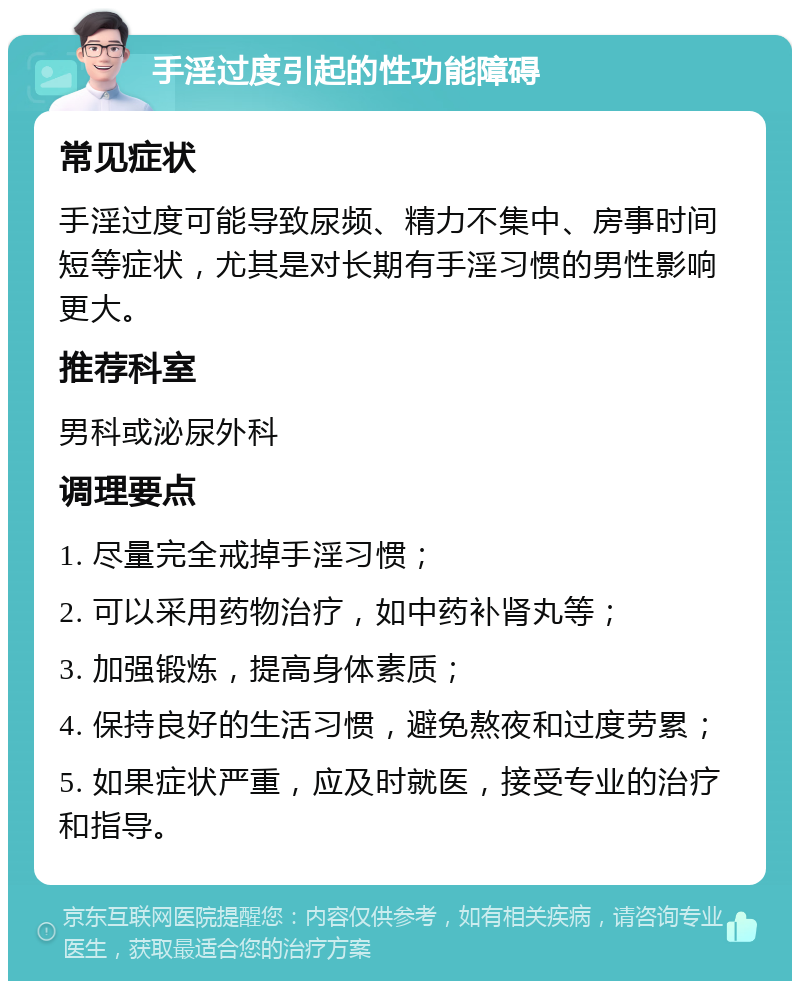 手淫过度引起的性功能障碍 常见症状 手淫过度可能导致尿频、精力不集中、房事时间短等症状，尤其是对长期有手淫习惯的男性影响更大。 推荐科室 男科或泌尿外科 调理要点 1. 尽量完全戒掉手淫习惯； 2. 可以采用药物治疗，如中药补肾丸等； 3. 加强锻炼，提高身体素质； 4. 保持良好的生活习惯，避免熬夜和过度劳累； 5. 如果症状严重，应及时就医，接受专业的治疗和指导。