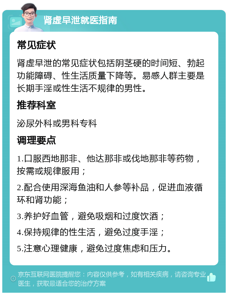 肾虚早泄就医指南 常见症状 肾虚早泄的常见症状包括阴茎硬的时间短、勃起功能障碍、性生活质量下降等。易感人群主要是长期手淫或性生活不规律的男性。 推荐科室 泌尿外科或男科专科 调理要点 1.口服西地那非、他达那非或伐地那非等药物，按需或规律服用； 2.配合使用深海鱼油和人参等补品，促进血液循环和肾功能； 3.养护好血管，避免吸烟和过度饮酒； 4.保持规律的性生活，避免过度手淫； 5.注意心理健康，避免过度焦虑和压力。